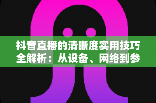 抖音直播的清晰度实用技巧全解析:从设备、网络到参数设置,全面提升你的直播画质 抖音直播的清晰度实用技巧全解析:从设备、网络到参数设置,全面提升你的直播画质