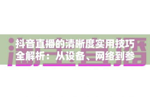 抖音直播的清晰度实用技巧全解析:从设备、网络到参数设置,全面提升你的直播画质 抖音直播的清晰度实用技巧全解析:从设备、网络到参数设置,全面提升你的直播画质