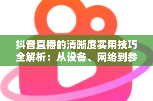 抖音直播的清晰度实用技巧全解析:从设备、网络到参数设置,全面提升你的直播画质 抖音直播的清晰度实用技巧全解析:从设备、网络到参数设置,全面提升你的直播画质