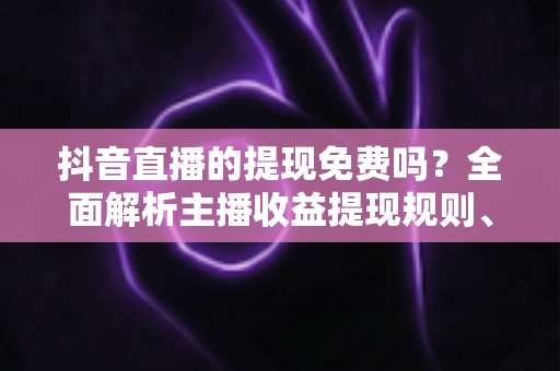 抖音直播的提现免费吗？全面解析主播收益提现规则、费用与注意事项