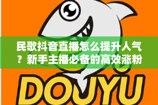 民歌抖音直播怎么提升人气?新手主播必备的高效涨粉实战指南 民歌抖音直播怎么提升人气?新手主播必备的高效涨粉实战指南