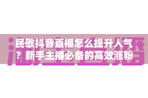 民歌抖音直播怎么提升人气?新手主播必备的高效涨粉实战指南 民歌抖音直播怎么提升人气?新手主播必备的高效涨粉实战指南