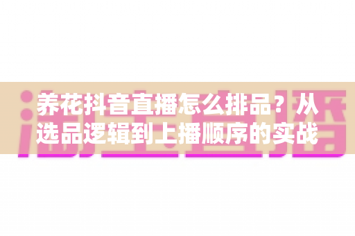 养花抖音直播怎么排品?从选品逻辑到上播顺序的实战全攻略 养花抖音直播怎么排品?从选品逻辑到上播顺序的实战全攻略