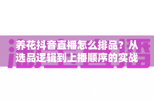 养花抖音直播怎么排品?从选品逻辑到上播顺序的实战全攻略 养花抖音直播怎么排品?从选品逻辑到上播顺序的实战全攻略