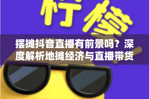 摆摊抖音直播有前景吗？深度解析地摊经济与直播带货融合的创业新风口