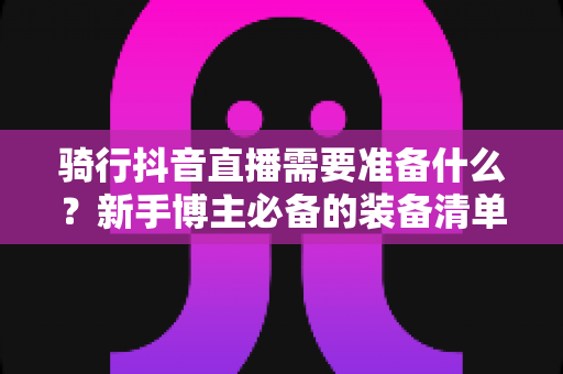 骑行抖音直播需要准备什么?新手博主必备的装备清单与开播全攻略 骑行抖音直播需要准备什么?新手博主必备的装备清单与开播全攻略