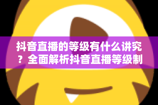 抖音直播的等级有什么讲究?全面解析抖音直播等级制度、作用与提升攻略 抖音直播的等级有什么讲究?全面解析抖音直播等级制度、作用与提升攻略