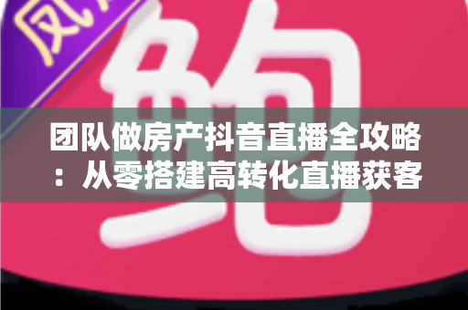 团队做房产抖音直播全攻略：从零搭建高转化直播获客体系的实战指南