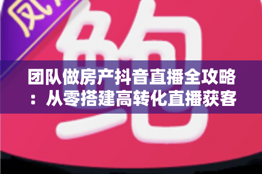 团队做房产抖音直播全攻略：从零搭建高转化直播获客体系的实战指南