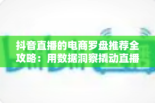 抖音直播的电商罗盘推荐全攻略:用数据洞察撬动直播间流量与转化的实战指南 抖音直播的电商罗盘推荐全攻略:用数据洞察撬动直播间流量与转化的实战指南
