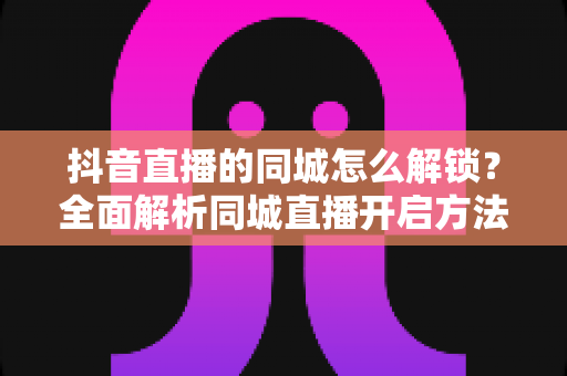 抖音直播的同城怎么解锁?全面解析同城直播开启方法与引流技巧 抖音直播的同城怎么解锁?全面解析同城直播开启方法与引流技巧