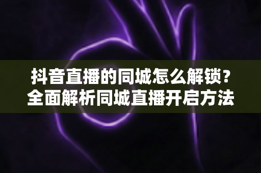 抖音直播的同城怎么解锁?全面解析同城直播开启方法与引流技巧 抖音直播的同城怎么解锁?全面解析同城直播开启方法与引流技巧