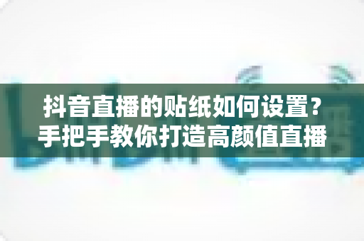 抖音直播的贴纸如何设置？手把手教你打造高颜值直播间，涨粉变现两不误
