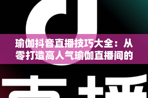 瑜伽抖音直播技巧大全:从零打造高人气瑜伽直播间的实战指南 瑜伽抖音直播技巧大全:从零打造高人气瑜伽直播间的实战指南