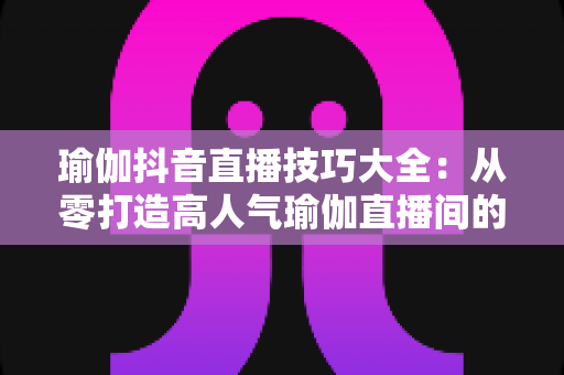 瑜伽抖音直播技巧大全:从零打造高人气瑜伽直播间的实战指南 瑜伽抖音直播技巧大全:从零打造高人气瑜伽直播间的实战指南