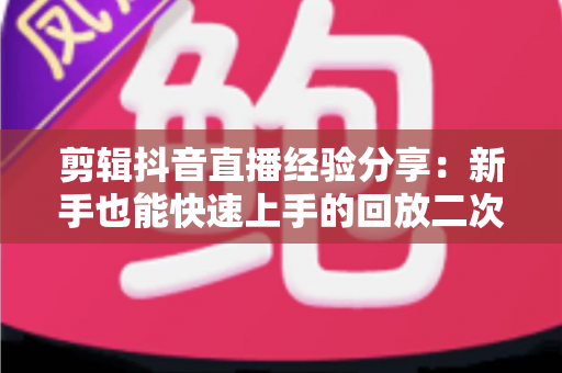 剪辑抖音直播经验分享：新手也能快速上手的回放二次创作实战指南
