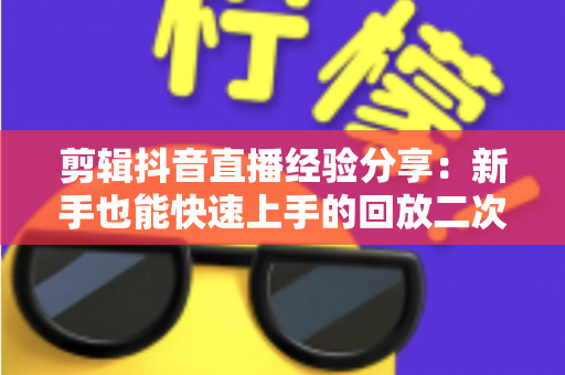 剪辑抖音直播经验分享：新手也能快速上手的回放二次创作实战指南