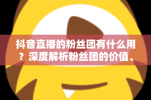 抖音直播的粉丝团有什么用?深度解析粉丝团的价值、玩法与运营技巧 抖音直播的粉丝团有什么用?深度解析粉丝团的价值、玩法与运营技巧