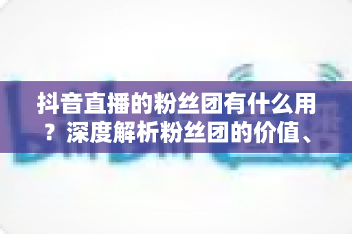 抖音直播的粉丝团有什么用?深度解析粉丝团的价值、玩法与运营技巧 抖音直播的粉丝团有什么用?深度解析粉丝团的价值、玩法与运营技巧