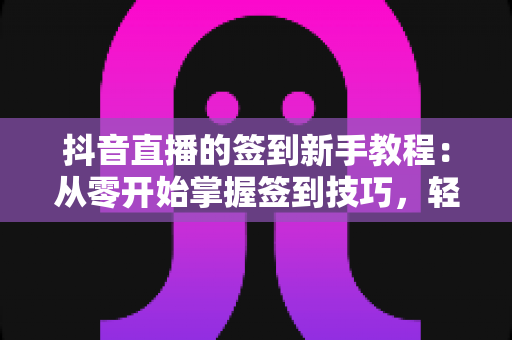 抖音直播的签到新手教程：从零开始掌握签到技巧，轻松解锁专属福利与亲密度提升全攻略