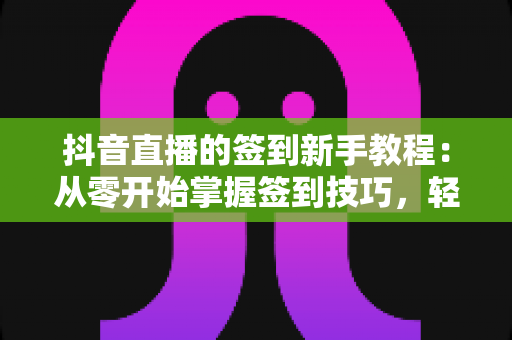 抖音直播的签到新手教程：从零开始掌握签到技巧，轻松解锁专属福利与亲密度提升全攻略