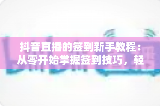 抖音直播的签到新手教程：从零开始掌握签到技巧，轻松解锁专属福利与亲密度提升全攻略
