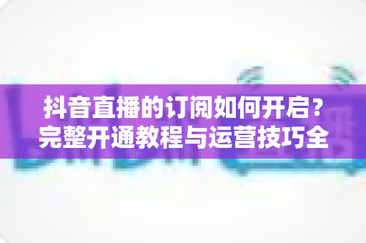 抖音直播的订阅如何开启?完整开通教程与运营技巧全解析 抖音直播的订阅如何开启?完整开通教程与运营技巧全解析
