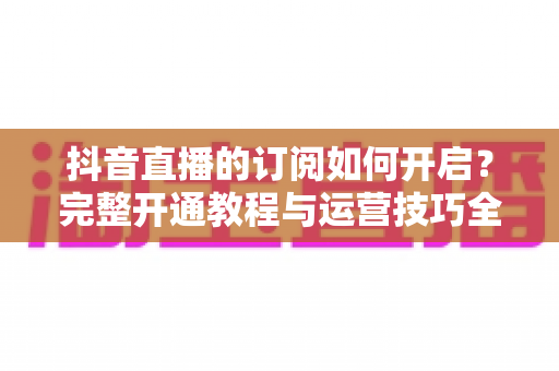 抖音直播的订阅如何开启?完整开通教程与运营技巧全解析 抖音直播的订阅如何开启?完整开通教程与运营技巧全解析
