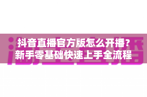 抖音直播官方版怎么开播?新手零基础快速上手全流程指南 抖音直播官方版怎么开播?新手零基础快速上手全流程指南