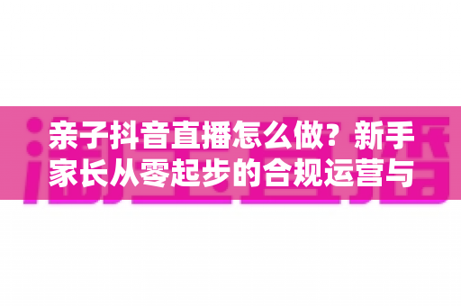 亲子抖音直播怎么做?新手家长从零起步的合规运营与涨粉实战全攻略 亲子抖音直播怎么做?新手家长从零起步的合规运营与涨粉实战全攻略