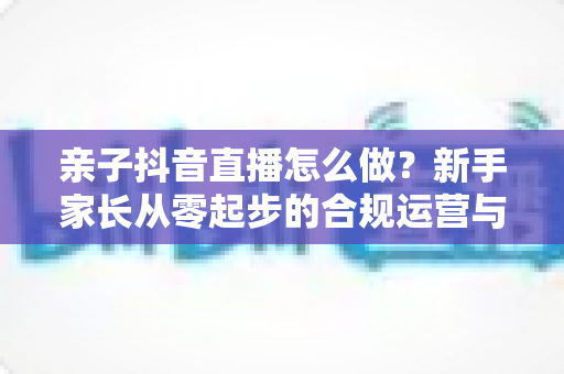 亲子抖音直播怎么做?新手家长从零起步的合规运营与涨粉实战全攻略 亲子抖音直播怎么做?新手家长从零起步的合规运营与涨粉实战全攻略