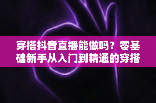 穿搭抖音直播能做吗？零基础新手从入门到精通的穿搭直播实战全攻略