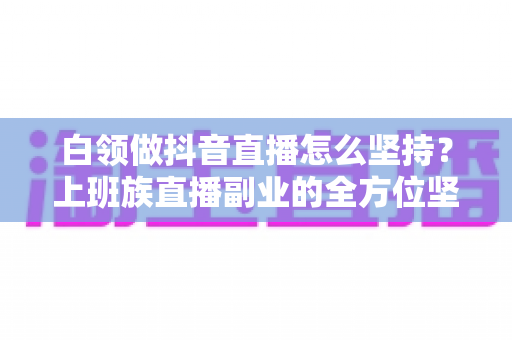 白领做抖音直播怎么坚持？上班族直播副业的全方位坚持指南与实战心得