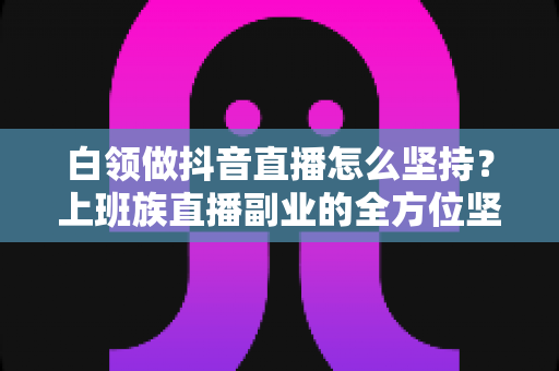 白领做抖音直播怎么坚持？上班族直播副业的全方位坚持指南与实战心得