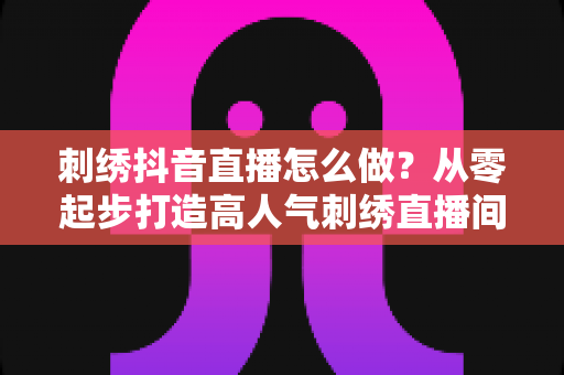 刺绣抖音直播怎么做？从零起步打造高人气刺绣直播间的实战指南