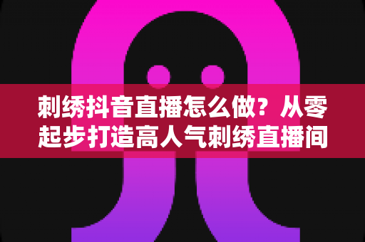 刺绣抖音直播怎么做？从零起步打造高人气刺绣直播间的实战指南