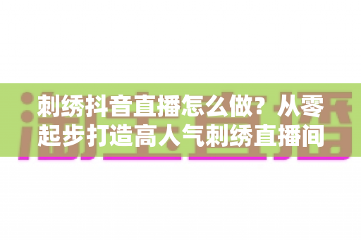 刺绣抖音直播怎么做？从零起步打造高人气刺绣直播间的实战指南