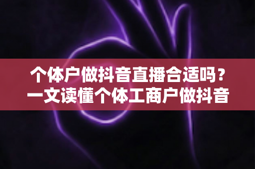 个体户做抖音直播合适吗？一文读懂个体工商户做抖音直播的优势、难点与实操路径