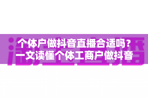 个体户做抖音直播合适吗？一文读懂个体工商户做抖音直播的优势、难点与实操路径