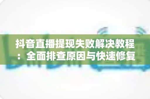 抖音直播提现失败解决教程:全面排查原因与快速修复方法指南 抖音直播提现失败解决教程:全面排查原因与快速修复方法指南