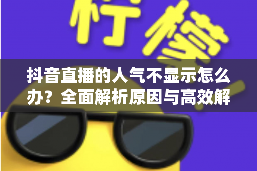 抖音直播的人气不显示怎么办？全面解析原因与高效解决方法指南