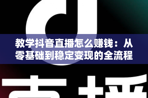 教学抖音直播怎么赚钱:从零基础到稳定变现的全流程实操指南 教学抖音直播怎么赚钱:从零基础到稳定变现的全流程实操指南