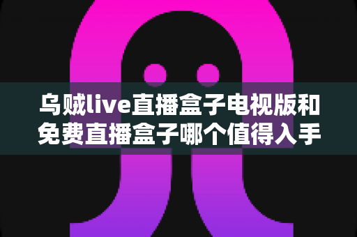 乌贼live直播盒子电视版和免费直播盒子哪个值得入手?全面对比与理性选购指南 乌贼live直播盒子电视版和免费直播盒子哪个值得入手?全面对比与理性选购指南