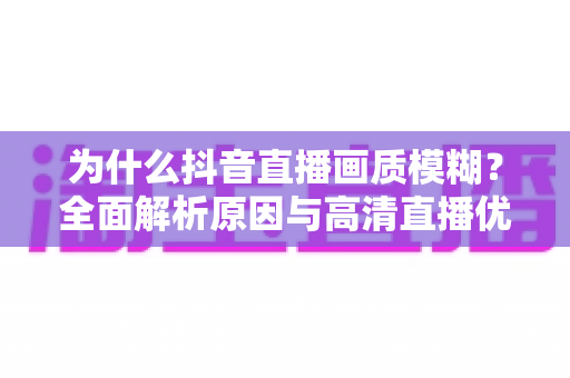 为什么抖音直播画质模糊?全面解析原因与高清直播优化方案 为什么抖音直播画质模糊?全面解析原因与高清直播优化方案