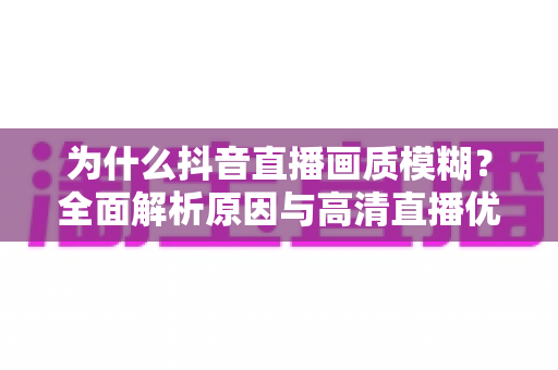 为什么抖音直播画质模糊?全面解析原因与高清直播优化方案 为什么抖音直播画质模糊?全面解析原因与高清直播优化方案