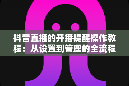 抖音直播的开播提醒操作教程:从设置到管理的全流程指南,让你不再错过任何精彩直播 抖音直播的开播提醒操作教程:从设置到管理的全流程指南,让你不再错过任何精彩直播