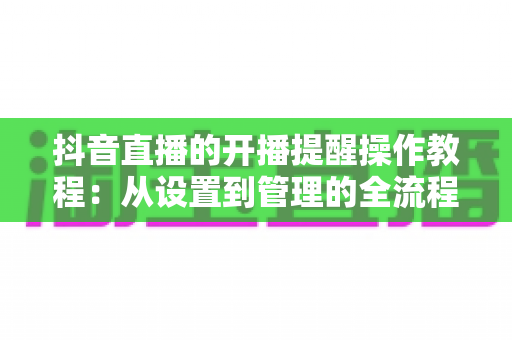 抖音直播的开播提醒操作教程:从设置到管理的全流程指南,让你不再错过任何精彩直播 抖音直播的开播提醒操作教程:从设置到管理的全流程指南,让你不再错过任何精彩直播