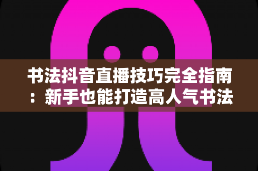 书法抖音直播技巧完全指南:新手也能打造高人气书法直播间的实战秘诀 书法抖音直播技巧完全指南:新手也能打造高人气书法直播间的实战秘诀