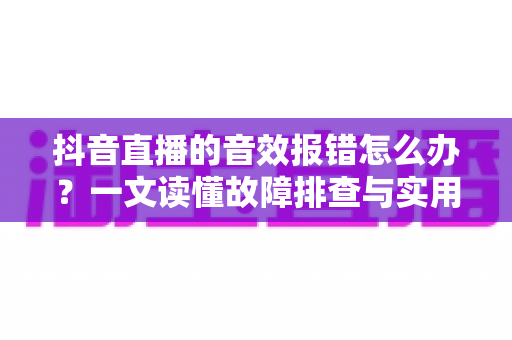 抖音直播的音效报错怎么办?一文读懂故障排查与实用解决方案 抖音直播的音效报错怎么办?一文读懂故障排查与实用解决方案