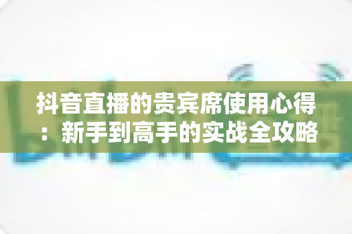 抖音直播的贵宾席使用心得:新手到高手的实战全攻略,助你玩转直播间身份特权 抖音直播的贵宾席使用心得:新手到高手的实战全攻略,助你玩转直播间身份特权